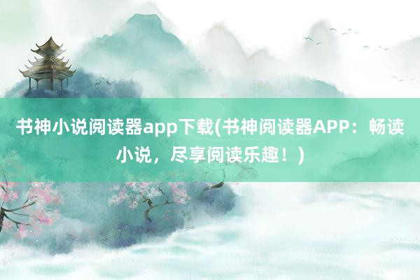 书神小说阅读器app下载(书神阅读器APP：畅读小说，尽享阅读乐趣！)