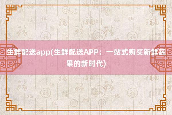 生鲜配送app(生鲜配送APP：一站式购买新鲜蔬果的新时代)